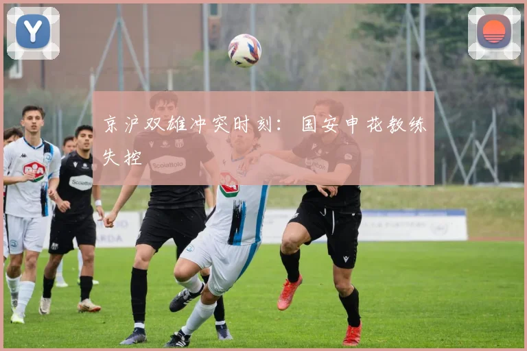 京沪双雄冲突时刻：国安申花教练失控