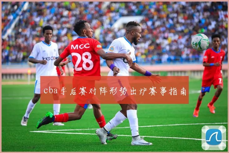 cba季后赛对阵形势出炉赛事指南