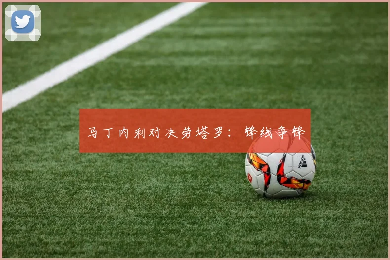 马丁内利对决劳塔罗：锋线争锋
