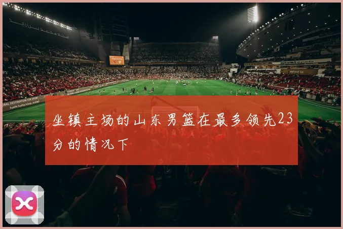 坐镇主场的山东男篮在最多领先23分的情况下
