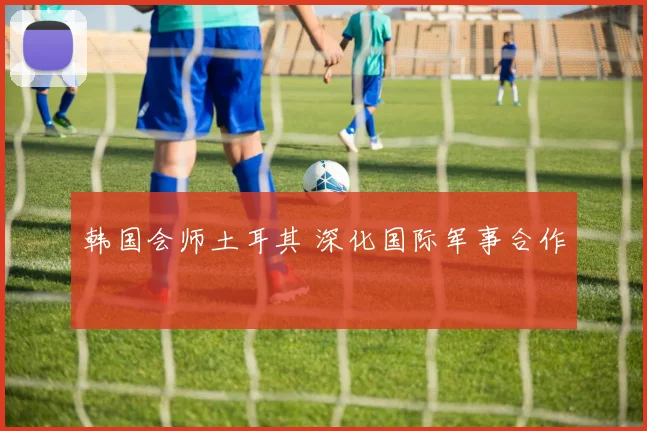 韩国会师土耳其 深化国际军事合作