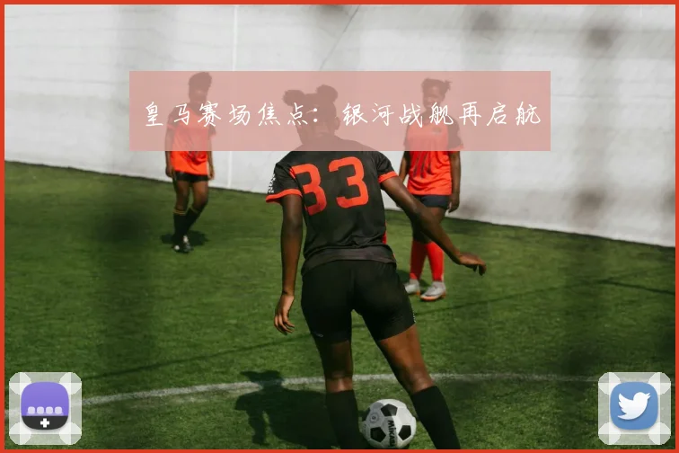 皇马赛场焦点：银河战舰再启航