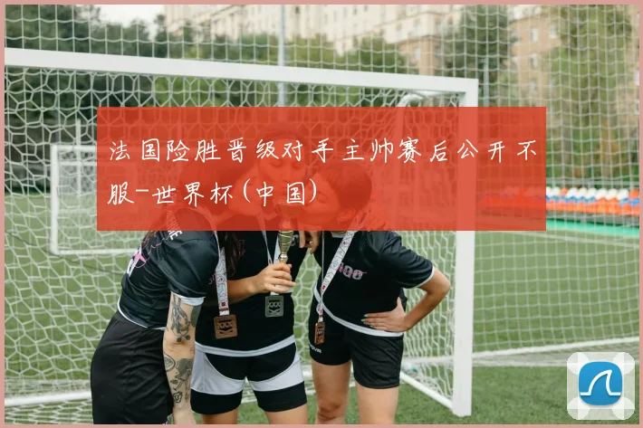 法国险胜晋级对手主帅赛后公开不服-世界杯(中国)