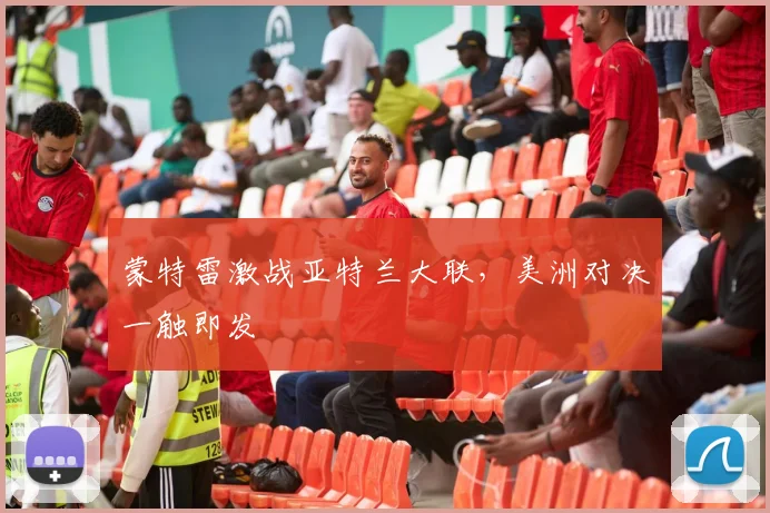 蒙特雷激战亚特兰大联，美洲对决一触即发