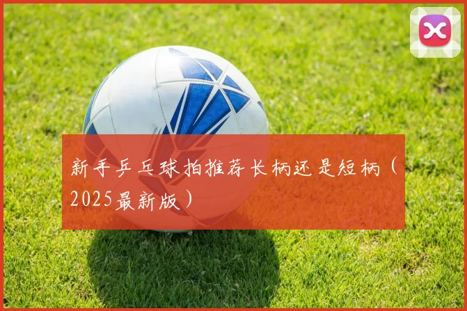 新手乒乓球拍推荐长柄还是短柄（2025最新版）