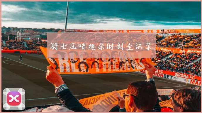 骑士压哨绝杀时刻全记录