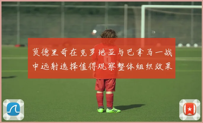 莫德里奇在克罗地亚与巴拿马一战中远射选择值得观察整体组织效果