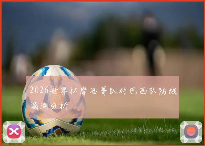 2026世界杯摩洛哥队对巴西队防线漏洞分析