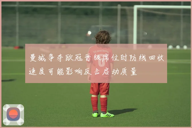 曼城争夺欧冠晋级席位时防线回收速度可能影响反击启动质量