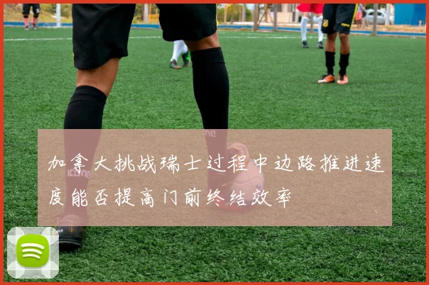 加拿大挑战瑞士过程中边路推进速度能否提高门前终结效率
