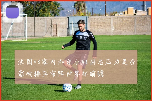 法国vs塞内加尔小组排名压力是否影响排兵布阵世界杯前瞻