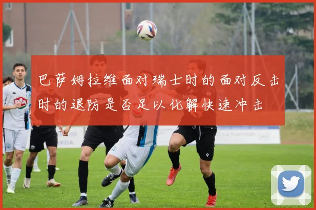 巴萨姆拉维面对瑞士时的面对反击时的退防是否足以化解快速冲击