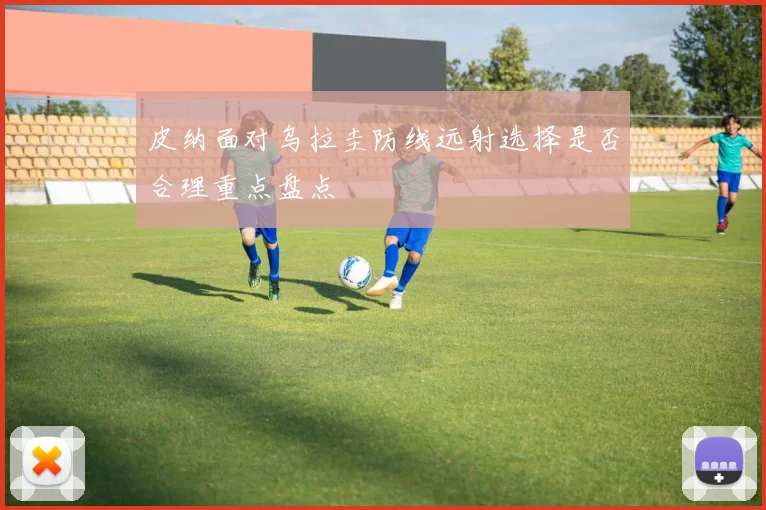 皮纳面对乌拉圭防线远射选择是否合理重点盘点