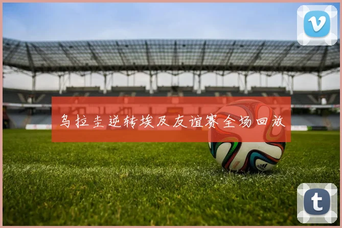 乌拉圭逆转埃及友谊赛全场回放