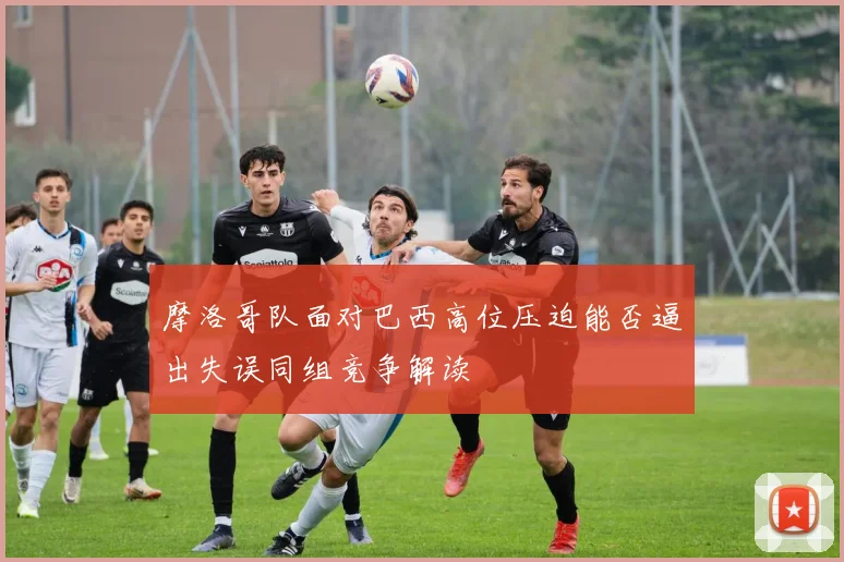 摩洛哥队面对巴西高位压迫能否逼出失误同组竞争解读