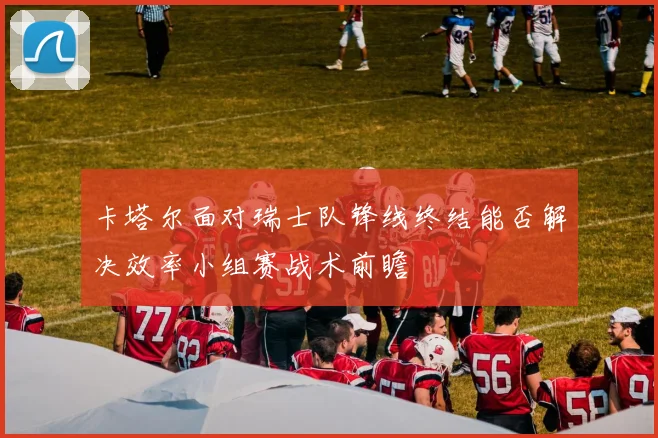 卡塔尔面对瑞士队锋线终结能否解决效率小组赛战术前瞻