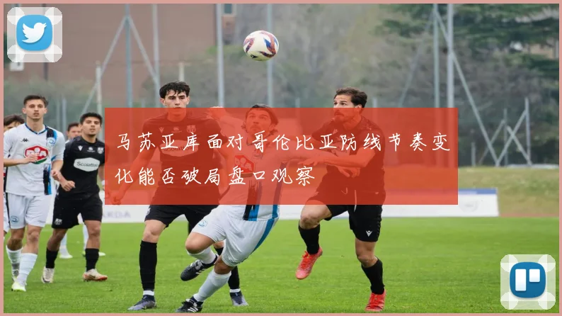 马苏亚库面对哥伦比亚防线节奏变化能否破局盘口观察