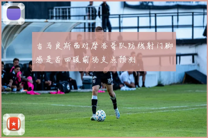 吉马良斯面对摩洛哥队防线射门脚感是否回暖前场支点预测