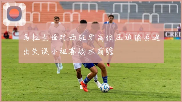 乌拉圭面对西班牙高位压迫能否逼出失误小组赛战术前瞻
