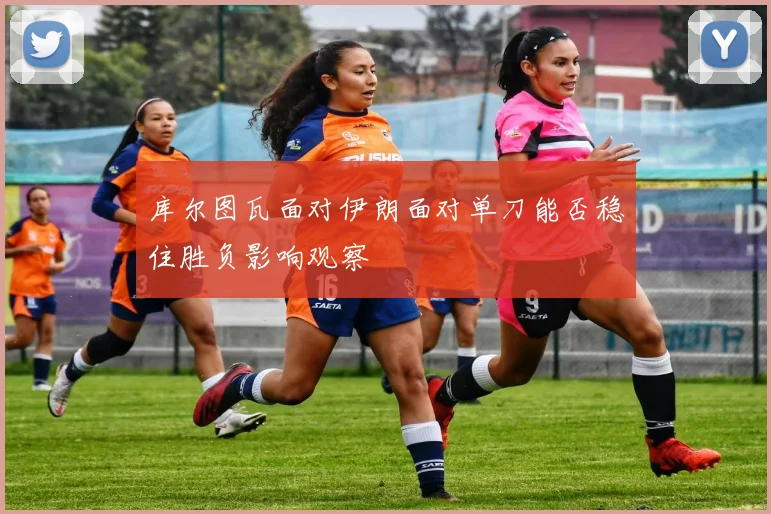 库尔图瓦面对伊朗面对单刀能否稳住胜负影响观察