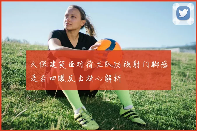 久保建英面对荷兰队防线射门脚感是否回暖反击核心解析