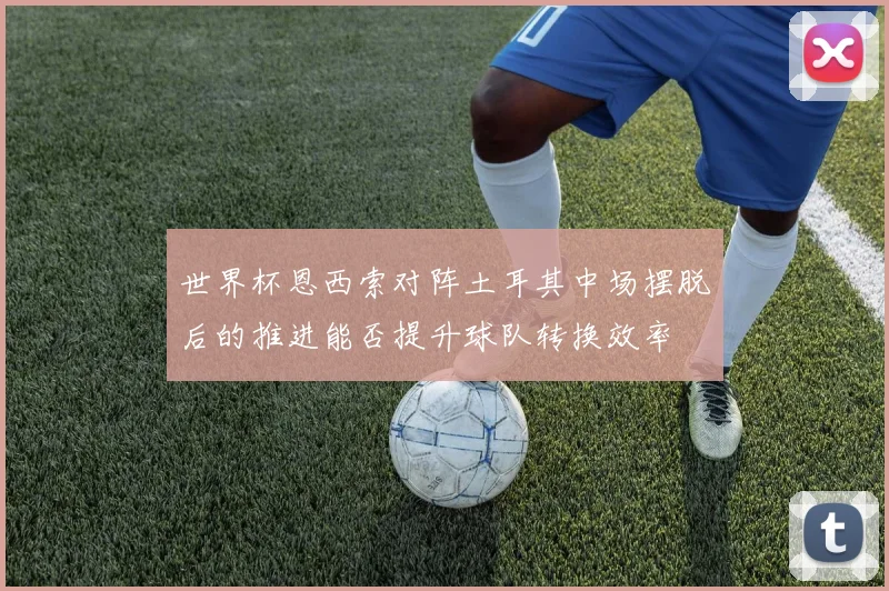 世界杯恩西索对阵土耳其中场摆脱后的推进能否提升球队转换效率