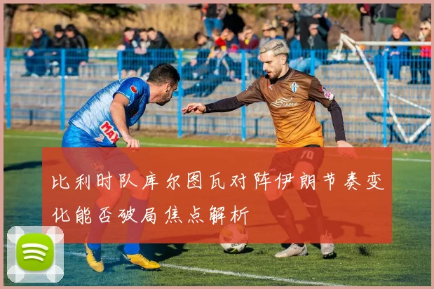 比利时队库尔图瓦对阵伊朗节奏变化能否破局焦点解析