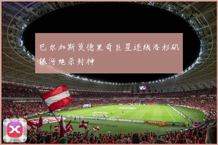 巴尔加斯莫德里奇巨星连线洛杉矶银河绝杀封神