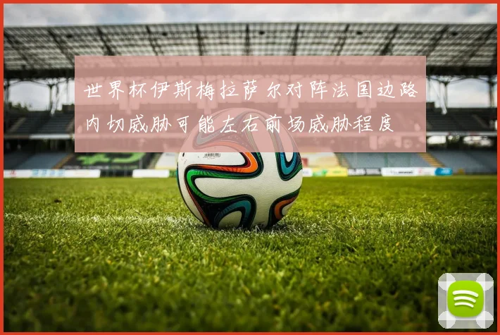 世界杯伊斯梅拉萨尔对阵法国边路内切威胁可能左右前场威胁程度