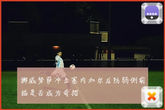 挪威努萨冲击塞内加尔后防弱侧前插是否成为奇招