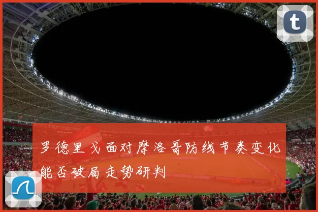 罗德里戈面对摩洛哥防线节奏变化能否破局走势研判