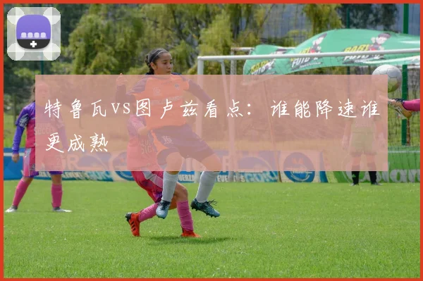 特鲁瓦vs图卢兹看点：谁能降速谁更成熟