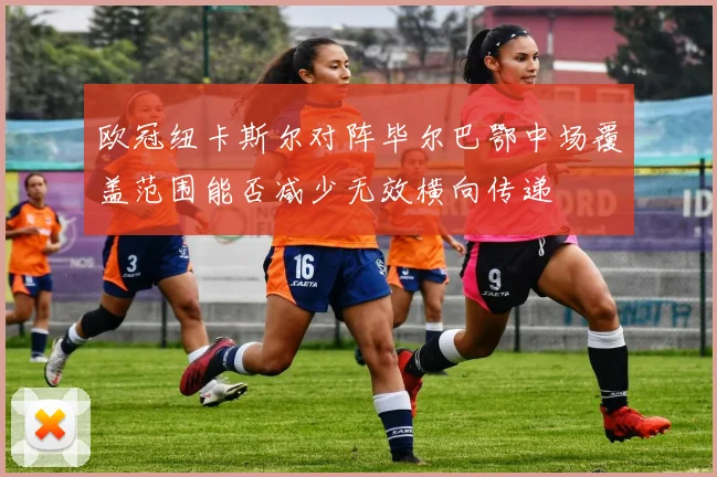 欧冠纽卡斯尔对阵毕尔巴鄂中场覆盖范围能否减少无效横向传递