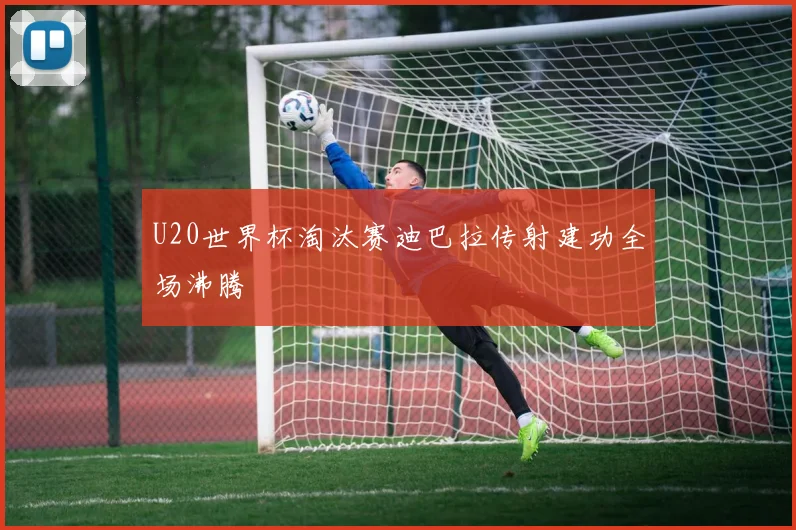 U20世界杯淘汰赛迪巴拉传射建功全场沸腾