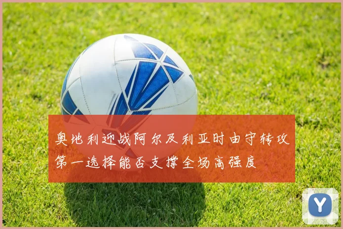 奥地利迎战阿尔及利亚时由守转攻第一选择能否支撑全场高强度