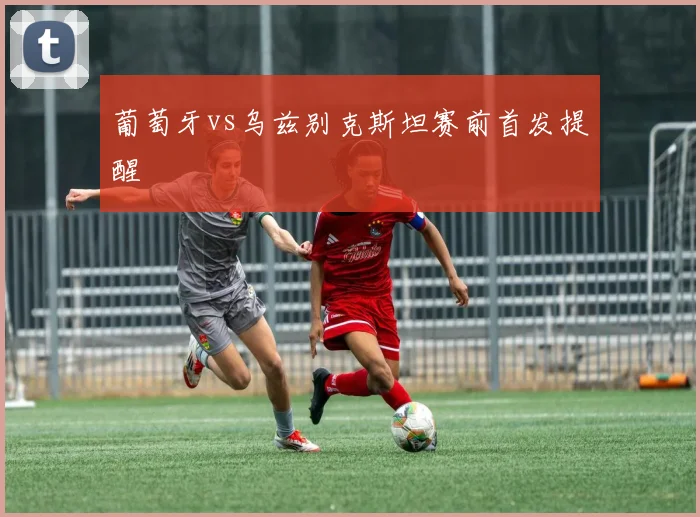 葡萄牙vs乌兹别克斯坦赛前首发提醒