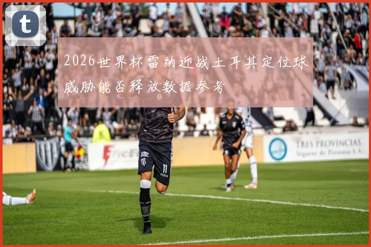 2026世界杯雷纳迎战土耳其定位球威胁能否释放数据参考