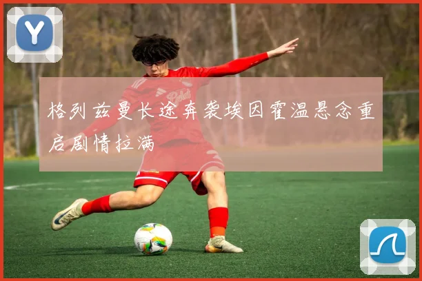 格列兹曼长途奔袭埃因霍温悬念重启剧情拉满