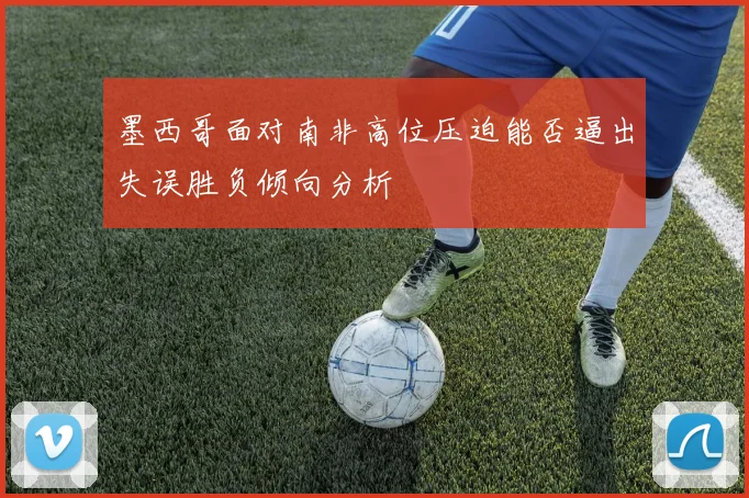 墨西哥面对南非高位压迫能否逼出失误胜负倾向分析