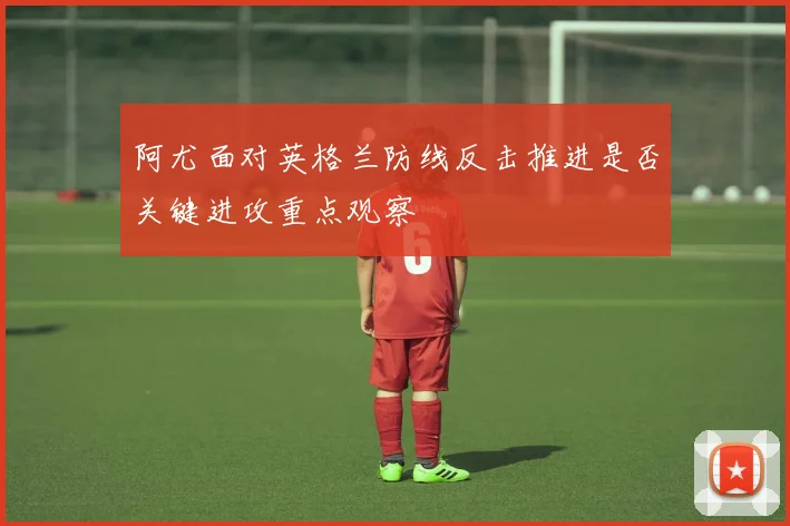 阿尤面对英格兰防线反击推进是否关键进攻重点观察