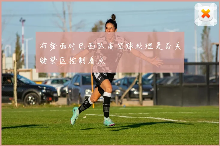 布努面对巴西队高空球处理是否关键禁区控制看点