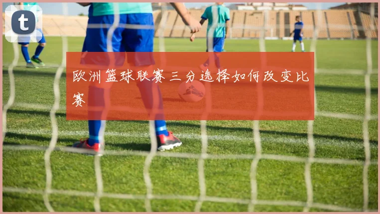 欧洲篮球联赛三分选择如何改变比赛