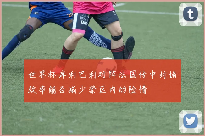 世界杯库利巴利对阵法国传中封堵效率能否减少禁区内的险情