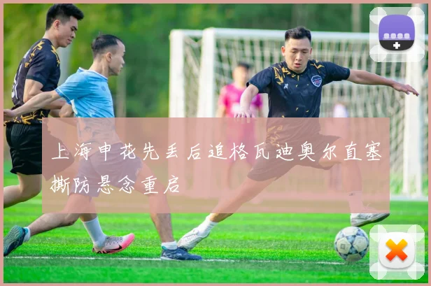 上海申花先丢后追格瓦迪奥尔直塞撕防悬念重启