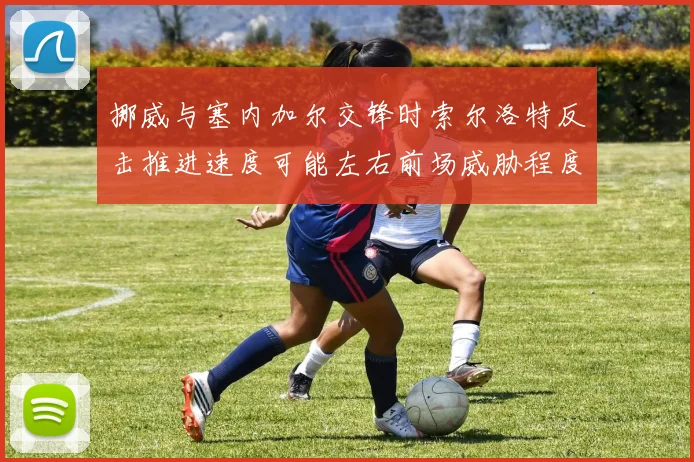 挪威与塞内加尔交锋时索尔洛特反击推进速度可能左右前场威胁程度