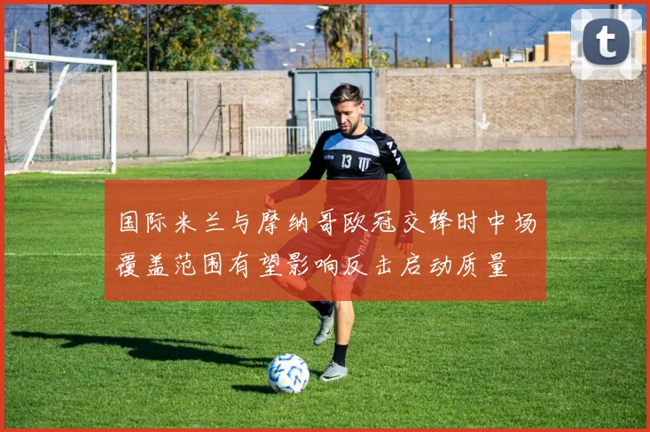 国际米兰与摩纳哥欧冠交锋时中场覆盖范围有望影响反击启动质量