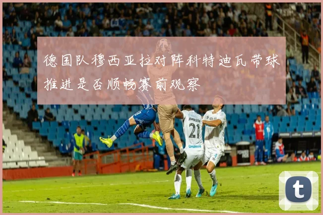 德国队穆西亚拉对阵科特迪瓦带球推进是否顺畅赛前观察