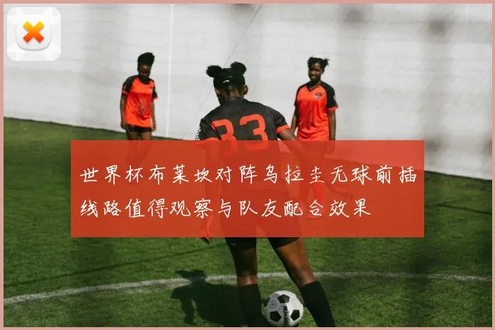 世界杯布莱坎对阵乌拉圭无球前插线路值得观察与队友配合效果