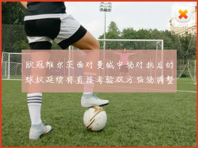欧冠维尔茨面对曼城中场对抗后的球权延续将直接考验双方临场调整