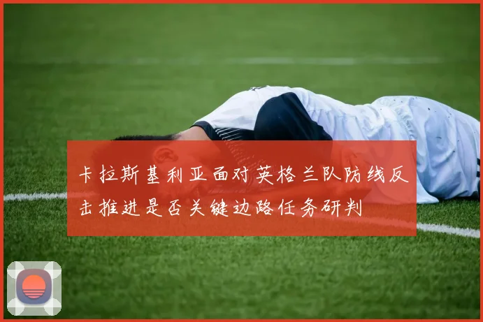 卡拉斯基利亚面对英格兰队防线反击推进是否关键边路任务研判